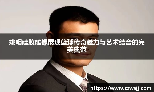 姚明硅胶雕像展现篮球传奇魅力与艺术结合的完美典范
